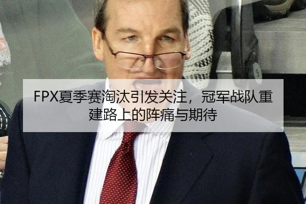 FPX夏季赛淘汰引发关注，冠军战队重建路上的阵痛与期待